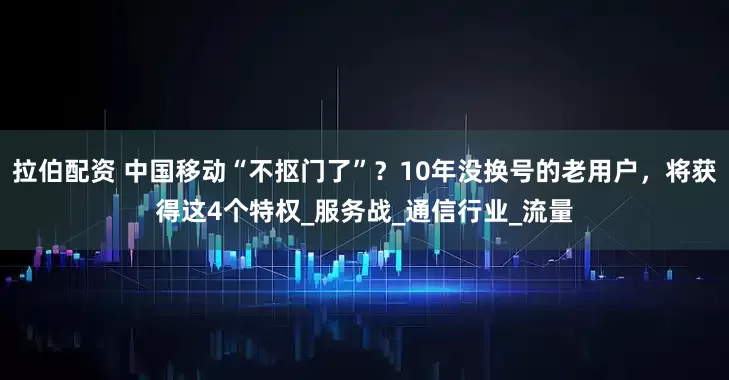 拉伯配资 中国移动“不抠门了”？10年没换号的老用户，将获得这4个特权_服务战_通信行业_流量