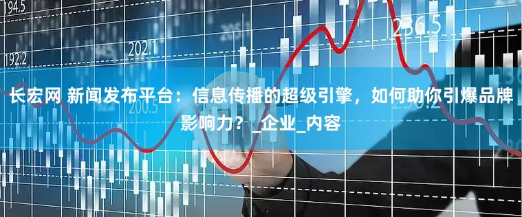 长宏网 新闻发布平台：信息传播的超级引擎，如何助你引爆品牌影响力？_企业_内容