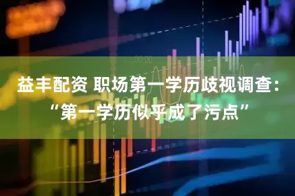 益丰配资 职场第一学历歧视调查：“第一学历似乎成了污点”