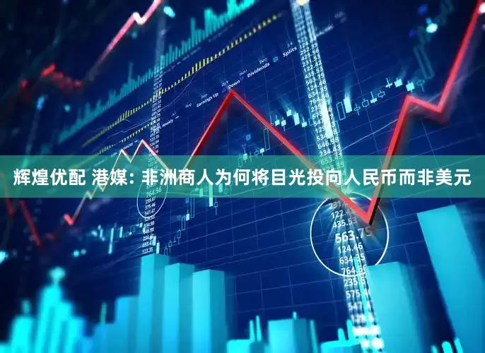 辉煌优配 港媒: 非洲商人为何将目光投向人民币而非美元