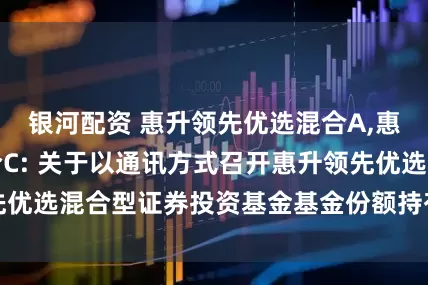 银河配资 惠升领先优选混合A,惠升领先优选混合C: 关于以通讯方式召开惠升领先优选混合型证券投资基金基金份额持有人大会的公告