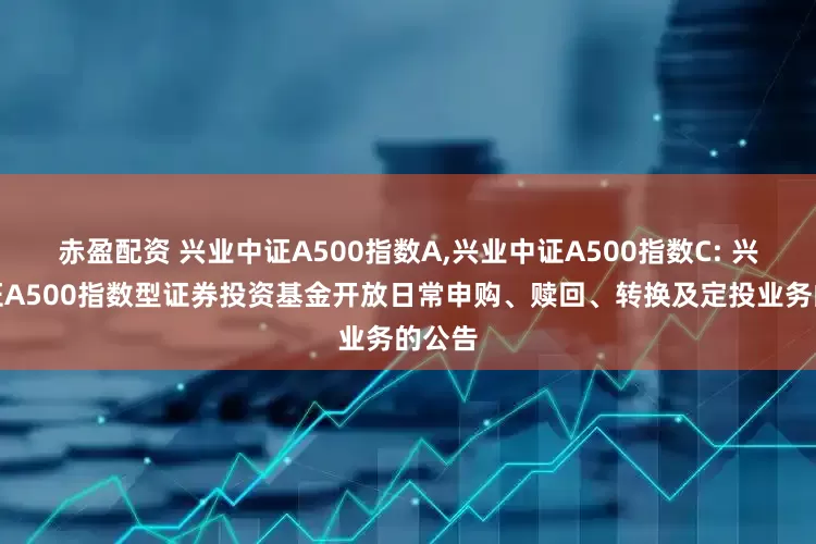 赤盈配资 兴业中证A500指数A,兴业中证A500指数C: 兴业中证A500指数型证券投资基金开放日常申购、赎回、转换及定投业务的公告