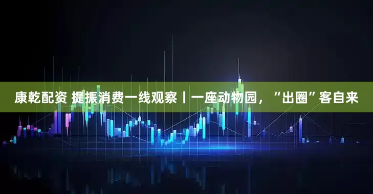 康乾配资 提振消费一线观察丨一座动物园，“出圈”客自来