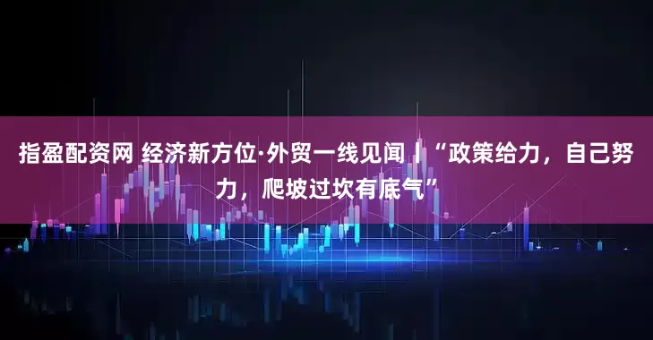 指盈配资网 经济新方位·外贸一线见闻丨“政策给力，自己努力，爬坡过坎有底气”