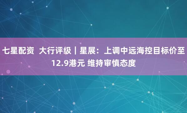 七星配资  大行评级｜星展：上调中远海控目标价至12.9港元 维持审慎态度