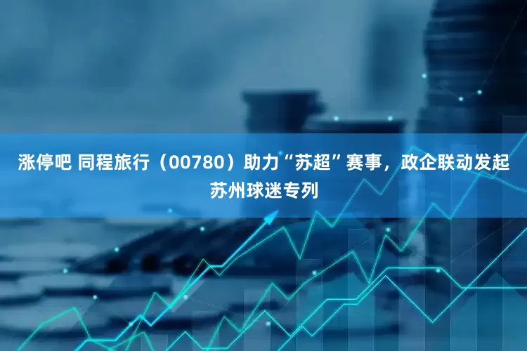 涨停吧 同程旅行（00780）助力“苏超”赛事，政企联动发起苏州球迷专列