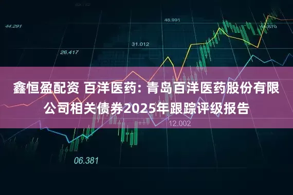 鑫恒盈配资 百洋医药: 青岛百洋医药股份有限公司相关债券2025年跟踪评级报告