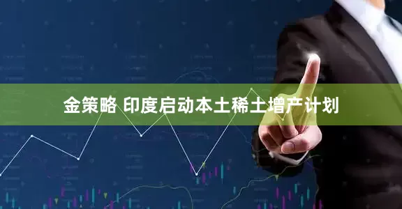 金策略 印度启动本土稀土增产计划