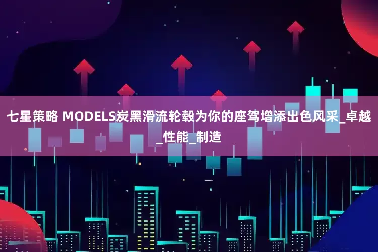 七星策略 MODELS炭黑滑流轮毂为你的座驾增添出色风采_卓越_性能_制造