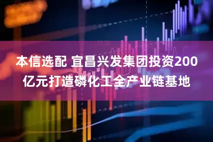 本信选配 宜昌兴发集团投资200亿元打造磷化工全产业链基地
