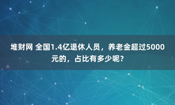 堆财网 全国1.4亿退休人员，养老金超过5000元的，占比有多少呢？