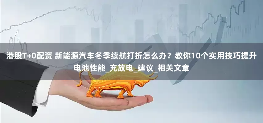 港股T+0配资 新能源汽车冬季续航打折怎么办？教你10个实用技巧提升电池性能_充放电_建议_相关文章