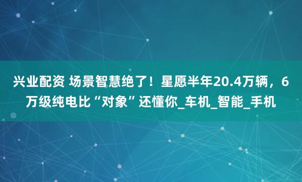 兴业配资 场景智慧绝了！星愿半年20.4万辆，6万级纯电比“对象”还懂你_车机_智能_手机