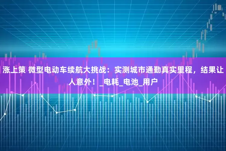 涨上策 微型电动车续航大挑战：实测城市通勤真实里程，结果让人意外！_电耗_电池_用户