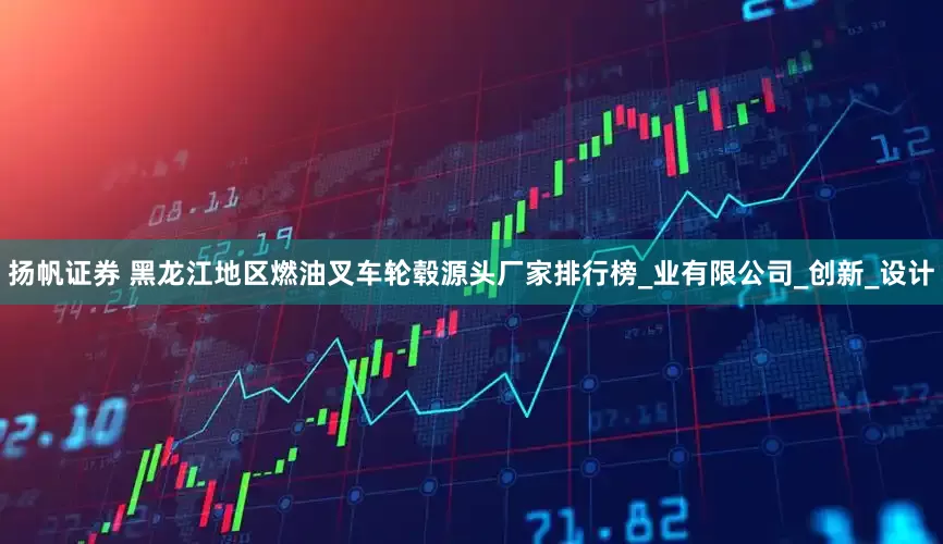 扬帆证券 黑龙江地区燃油叉车轮毂源头厂家排行榜_业有限公司_创新_设计