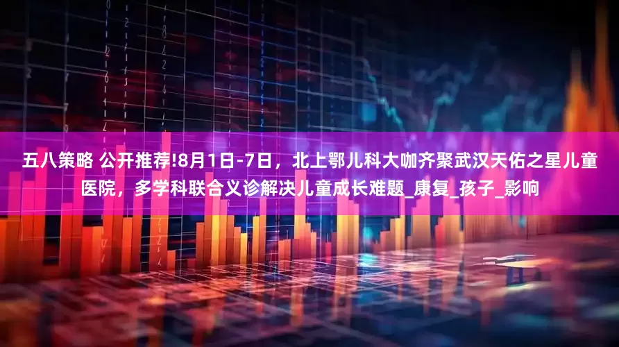 五八策略 公开推荐!8月1日-7日，北上鄂儿科大咖齐聚武汉天佑之星儿童医院，多学科联合义诊解决儿童成长难题_康复_孩子_影响