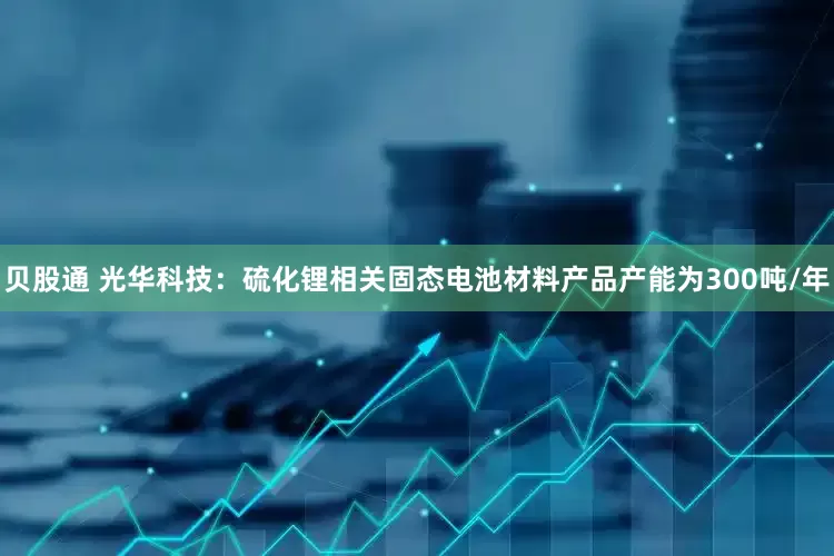 贝股通 光华科技：硫化锂相关固态电池材料产品产能为300吨/年