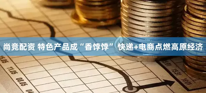 尚竞配资 特色产品成“香饽饽” 快递+电商点燃高原经济