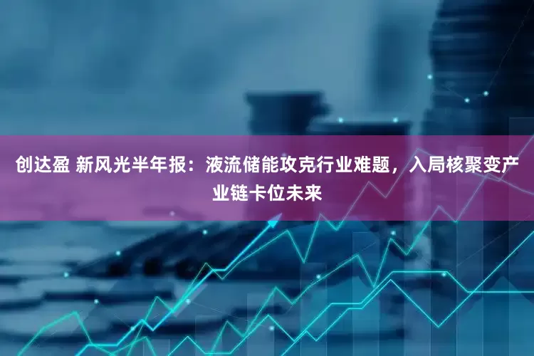 创达盈 新风光半年报：液流储能攻克行业难题，入局核聚变产业链卡位未来