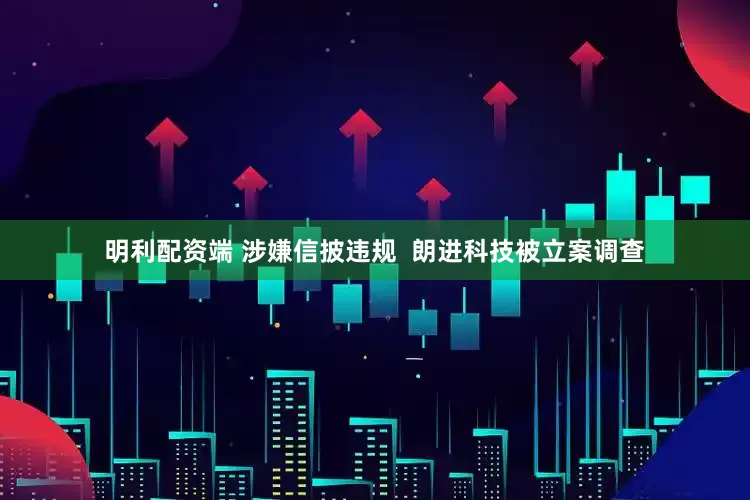 明利配资端 涉嫌信披违规  朗进科技被立案调查