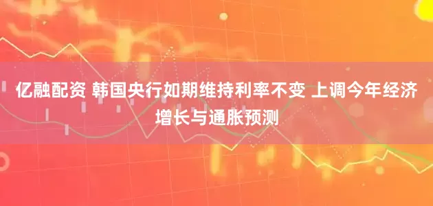 亿融配资 韩国央行如期维持利率不变 上调今年经济增长与通胀预测