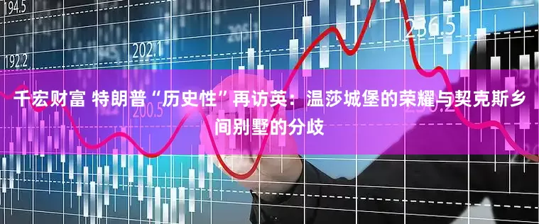 千宏财富 特朗普“历史性”再访英：温莎城堡的荣耀与契克斯乡间别墅的分歧