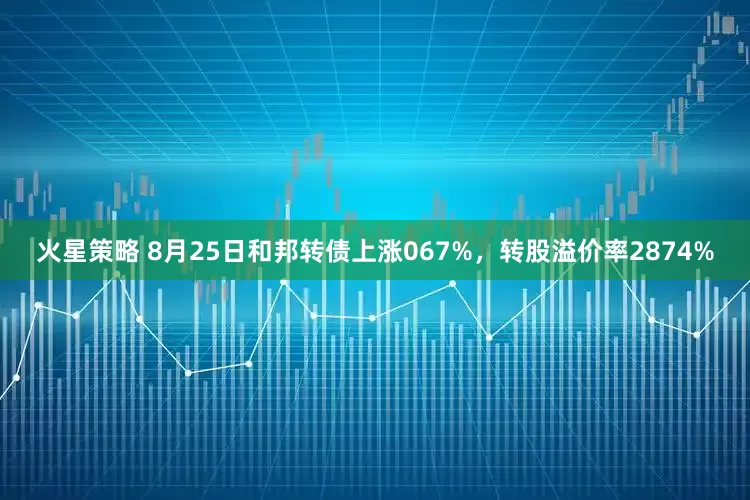 火星策略 8月25日和邦转债上涨067%，转股溢价率2874%