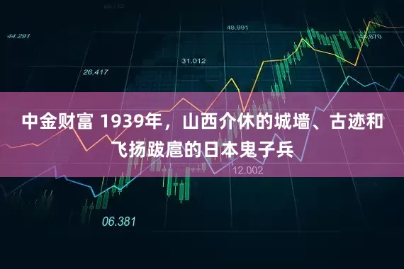 中金财富 1939年，山西介休的城墙、古迹和飞扬跋扈的日本鬼子兵