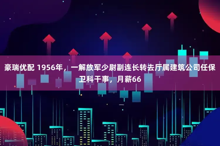 豪瑞优配 1956年，一解放军少尉副连长转去厅属建筑公司任保卫科干事，月薪66