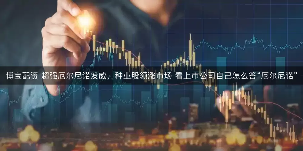博宝配资 超强厄尔尼诺发威，种业股领涨市场 看上市公司自己怎么答“厄尔尼诺”