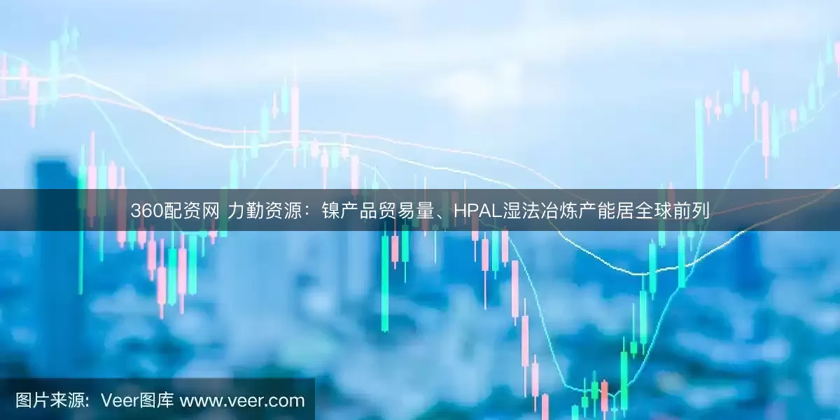 360配资网 力勤资源：镍产品贸易量、HPAL湿法冶炼产能居全球前列